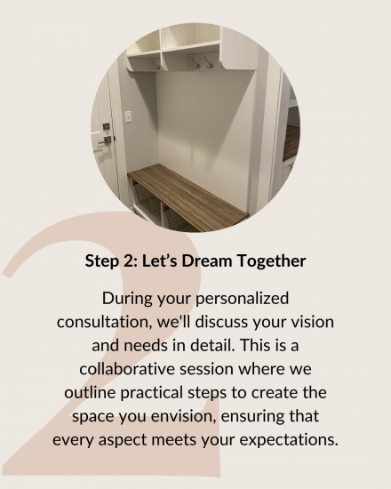 Step 2: Let's Dream Together. During your personalized consultation, we'll discuss your vision and needs in detail. This is a collaborative session where we outline practical steps to create the space you envision, ensuring that every aspect meets your expectations.