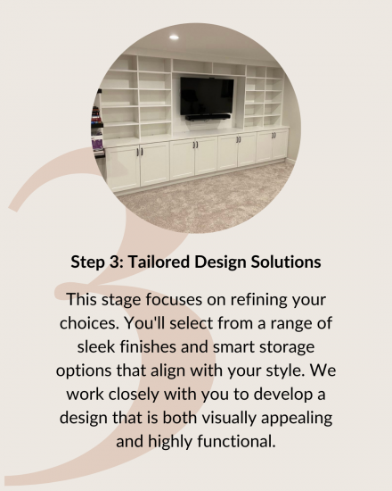 Step 3: Tailored Design Solutions. This stage focuses on refining your choices. You'll select from a range of sleek finishes and smart storage options that align with your style. We work closely with you to develop a design that is both visually appealing and highly functional.