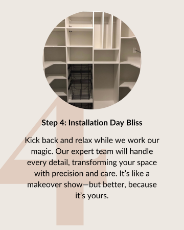 Step 4: Installation Day Bliss. Kick back and relax while we work our magic. Our expert team will handle every detail, transforming your space with precision and care. It’s like a makeover show—but better, because it’s yours.