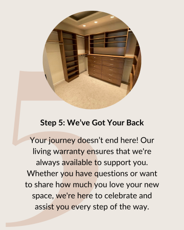 Step 5: We've Got Your Back. Your journey doesn’t end here! Our living warranty ensures that we're always available to support you. Whether you have questions or want to share how much you love your new space, we're here to celebrate and assist you every step of the way.